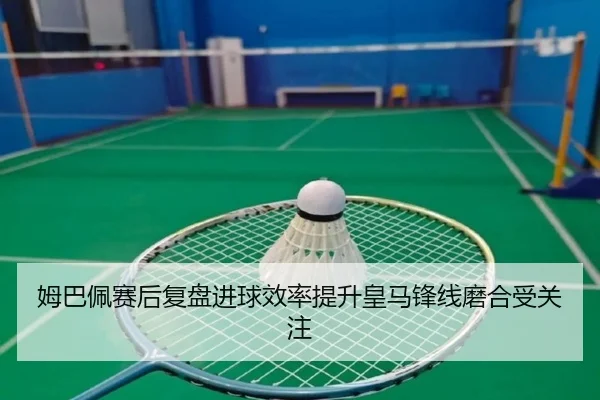 姆巴佩赛后复盘进球效率提升皇马锋线磨合受关注