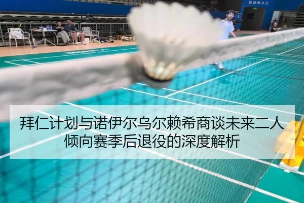 拜仁计划与诺伊尔乌尔赖希商谈未来二人倾向赛季后退役的深度解析